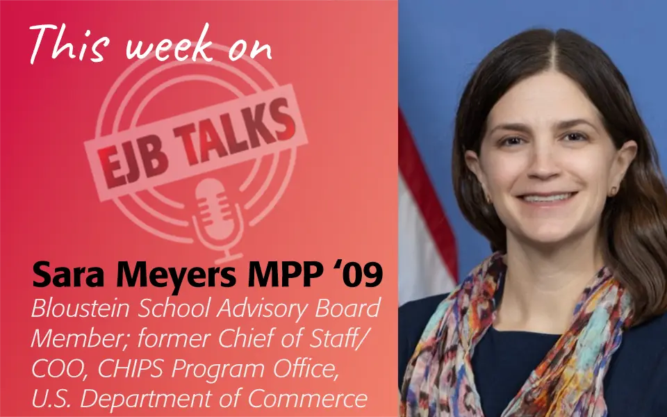 ejb-talks-sara-meyers Sara Meyers MPP ‘09 Bloustein School Advisory Board Member; former Chief of Staff/COO, CHIPS Program Office, U.S. Department of Commerce